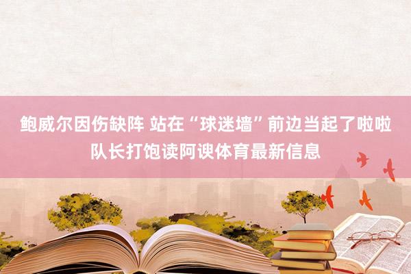 鲍威尔因伤缺阵 站在“球迷墙”前边当起了啦啦队长打饱读阿谀体育最新信息