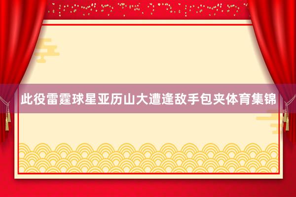 此役雷霆球星亚历山大遭逢敌手包夹体育集锦