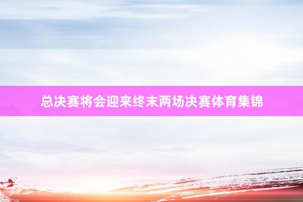 总决赛将会迎来终末两场决赛体育集锦