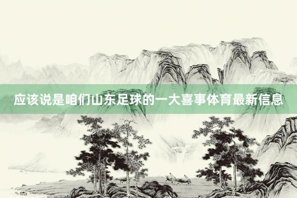 应该说是咱们山东足球的一大喜事体育最新信息