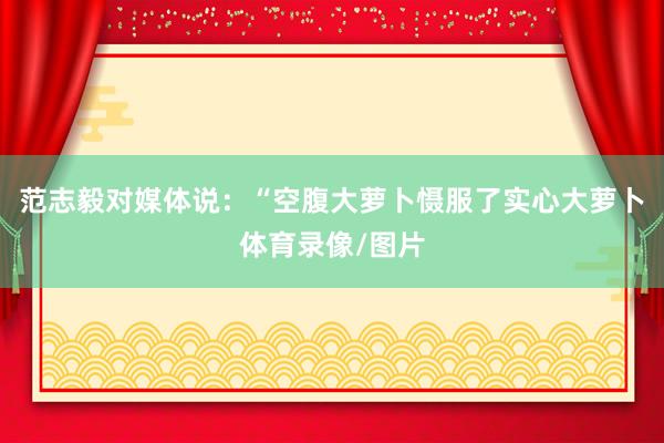 范志毅对媒体说：“空腹大萝卜慑服了实心大萝卜体育录像/图片