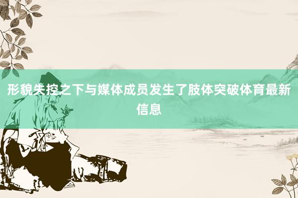 形貌失控之下与媒体成员发生了肢体突破体育最新信息