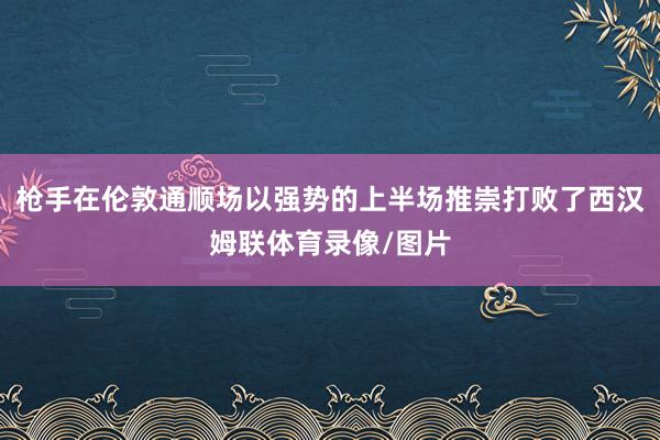 枪手在伦敦通顺场以强势的上半场推崇打败了西汉姆联体育录像/图片