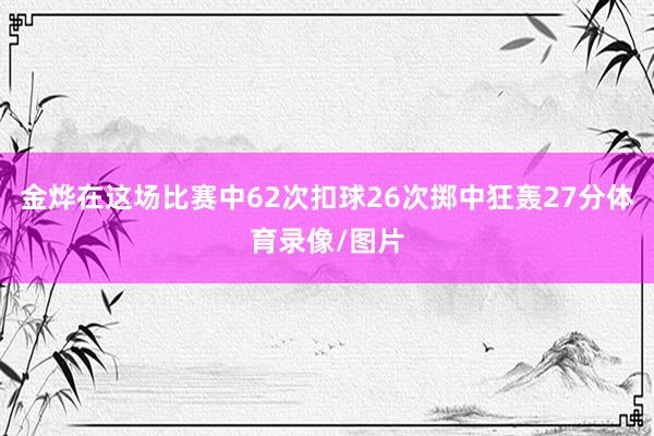 金烨在这场比赛中62次扣球26次掷中狂轰27分体育录像/图片
