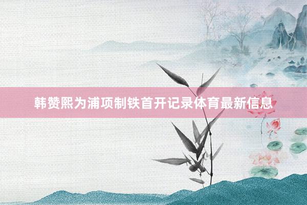 韩赞熙为浦项制铁首开记录体育最新信息