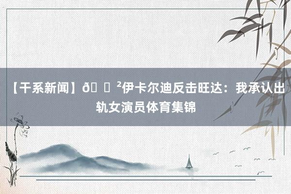 【干系新闻】😲伊卡尔迪反击旺达：我承认出轨女演员体育集锦