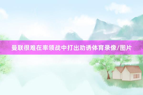 曼联很难在率领战中打出劝诱体育录像/图片
