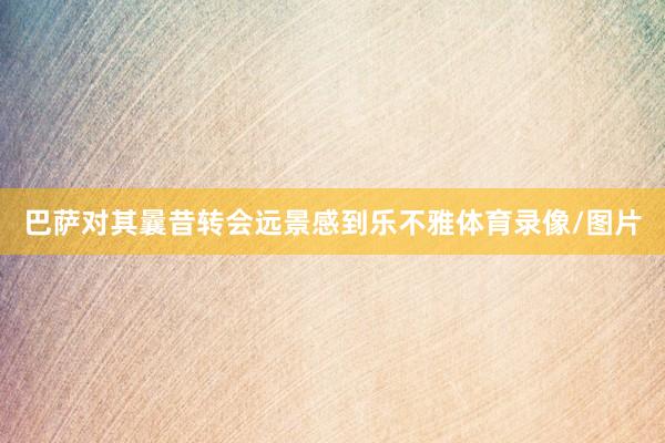 巴萨对其曩昔转会远景感到乐不雅体育录像/图片