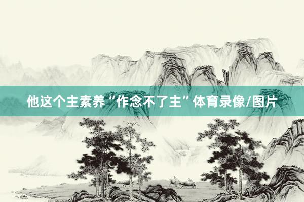 他这个主素养“作念不了主”体育录像/图片