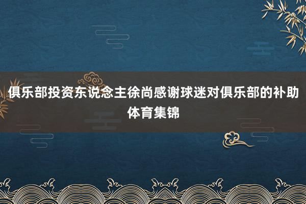 俱乐部投资东说念主徐尚感谢球迷对俱乐部的补助体育集锦