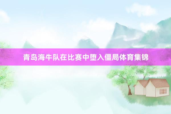 青岛海牛队在比赛中堕入僵局体育集锦