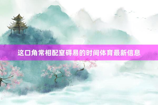 这口角常相配窒碍易的时间体育最新信息