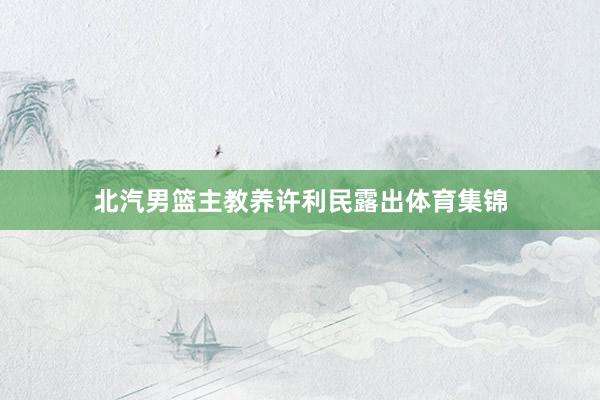 北汽男篮主教养许利民露出体育集锦