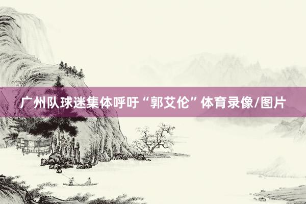 广州队球迷集体呼吁“郭艾伦”体育录像/图片