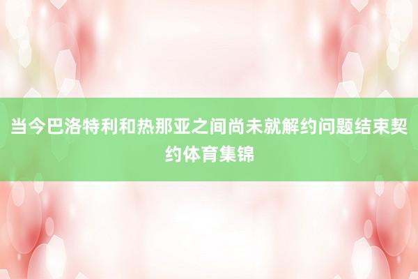 当今巴洛特利和热那亚之间尚未就解约问题结束契约体育集锦
