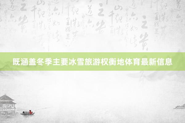 既涵盖冬季主要冰雪旅游权衡地体育最新信息