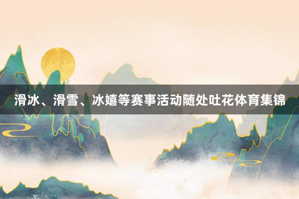 滑冰、滑雪、冰嬉等赛事活动随处吐花体育集锦