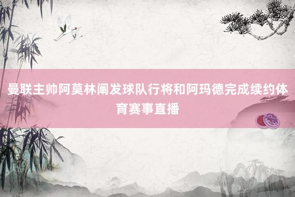 曼联主帅阿莫林阐发球队行将和阿玛德完成续约体育赛事直播