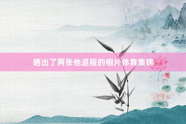 晒出了两张他返程的相片体育集锦