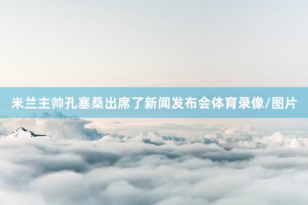 米兰主帅孔塞桑出席了新闻发布会体育录像/图片