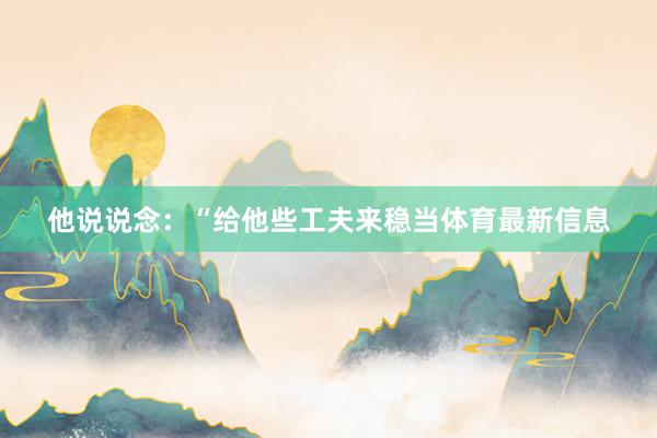 他说说念：“给他些工夫来稳当体育最新信息