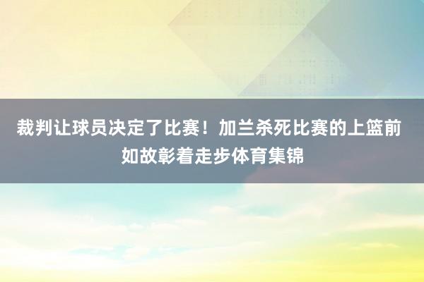 裁判让球员决定了比赛！加兰杀死比赛的上篮前 如故彰着走步体育集锦