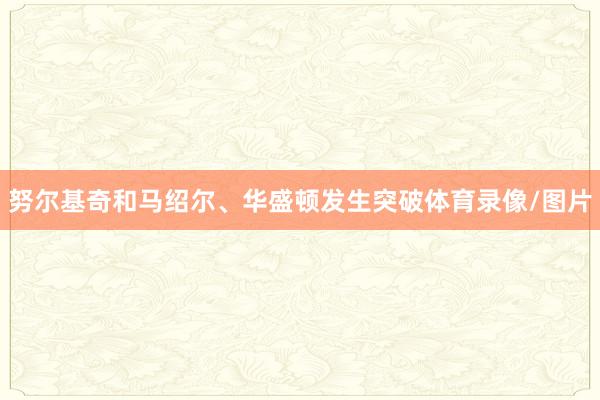 努尔基奇和马绍尔、华盛顿发生突破体育录像/图片