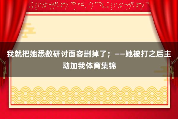 我就把她悉数研讨面容删掉了；——她被打之后主动加我体育集锦
