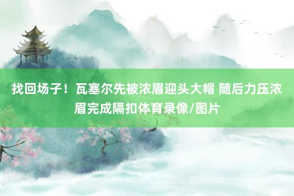 找回场子！瓦塞尔先被浓眉迎头大帽 随后力压浓眉完成隔扣体育录像/图片