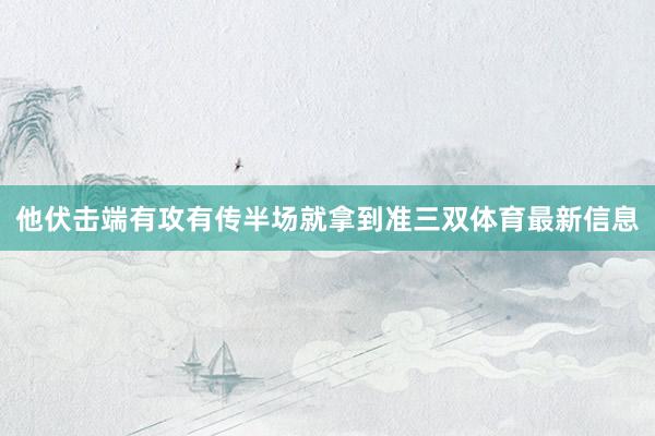 他伏击端有攻有传半场就拿到准三双体育最新信息