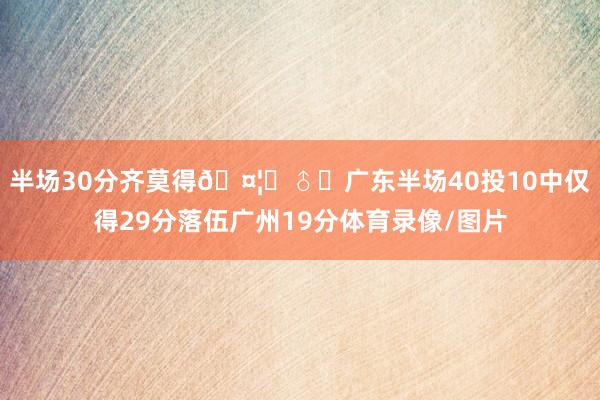 半场30分齐莫得🤦‍♂️广东半场40投10中仅得29分落伍广州19分体育录像/图片