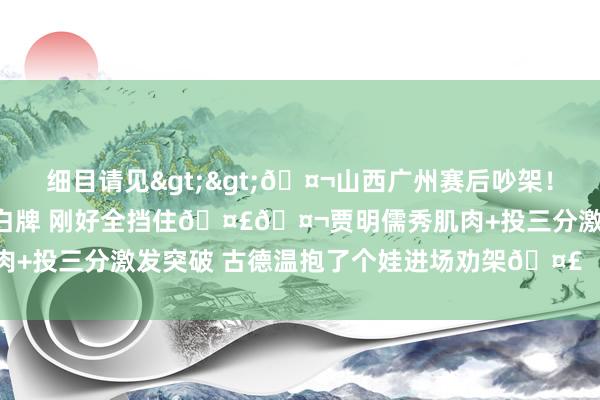 细目请见>>🤬山西广州赛后吵架！责任主谈主员淡定鼓舞告白牌 刚好全挡住🤣🤬贾明儒秀肌肉+投三分激发突破 古德温抱了个娃进场劝架🤣    体育集锦