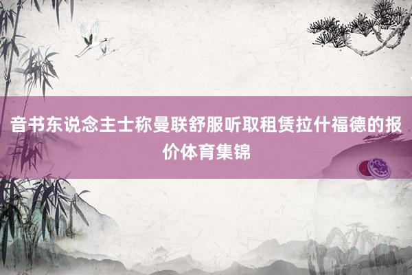 音书东说念主士称曼联舒服听取租赁拉什福德的报价体育集锦