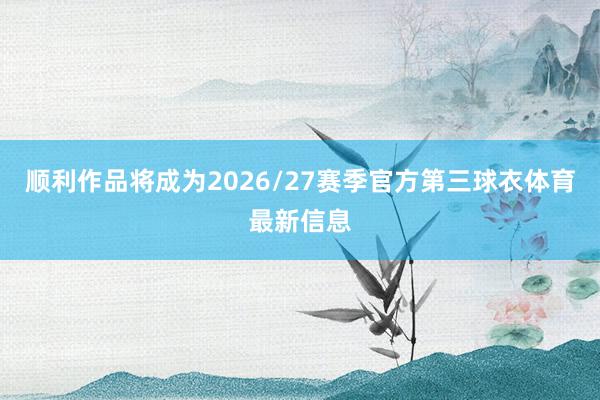 顺利作品将成为2026/27赛季官方第三球衣体育最新信息