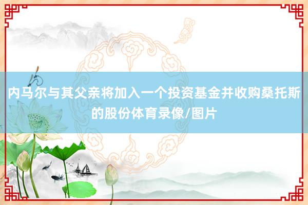 内马尔与其父亲将加入一个投资基金并收购桑托斯的股份体育录像/图片
