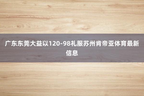 广东东莞大益以120-98礼服苏州肯帝亚体育最新信息