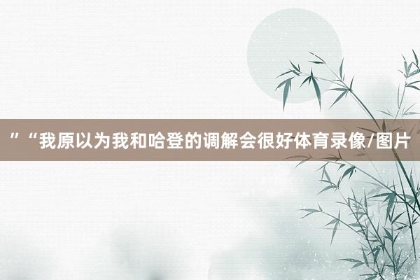 ”“我原以为我和哈登的调解会很好体育录像/图片