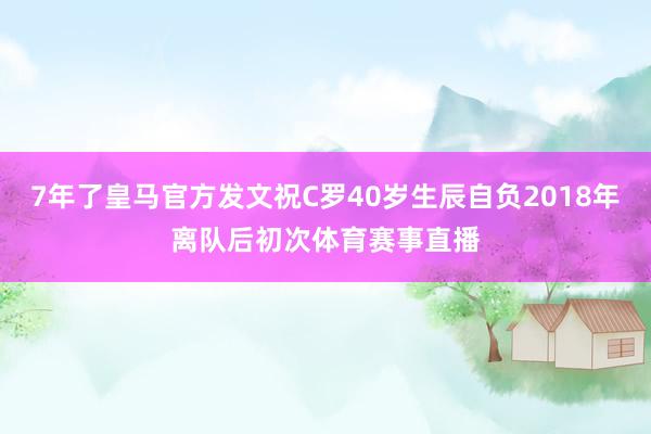 7年了皇马官方发文祝C罗40岁生辰自负2018年离队后初次体育赛事直播