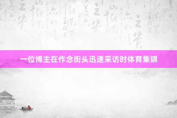 一位博主在作念街头迅速采访时体育集锦