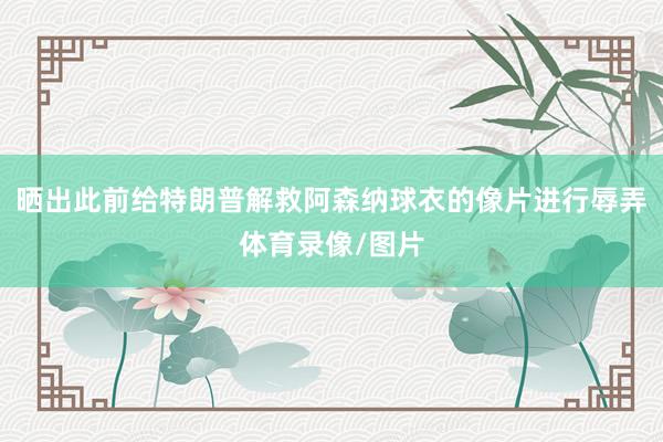 晒出此前给特朗普解救阿森纳球衣的像片进行辱弄体育录像/图片
