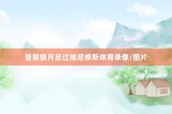 皆狠狠月旦过维尼修斯体育录像/图片