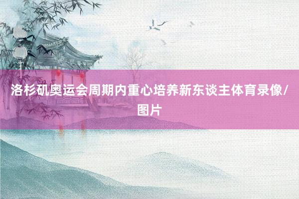 洛杉矶奥运会周期内重心培养新东谈主体育录像/图片