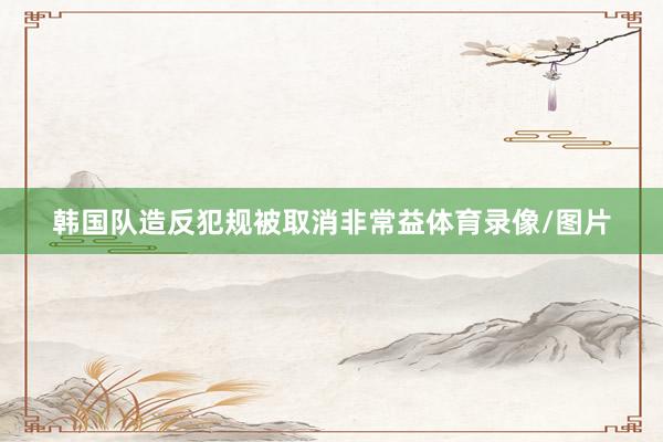 韩国队造反犯规被取消非常益体育录像/图片
