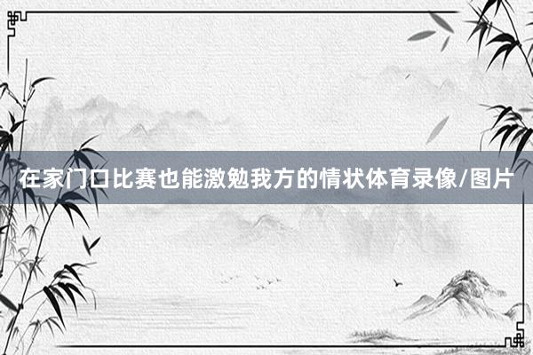 在家门口比赛也能激勉我方的情状体育录像/图片