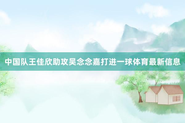 中国队王佳欣助攻吴念念嘉打进一球体育最新信息
