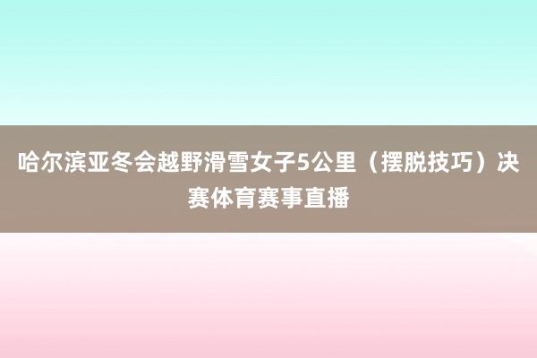 哈尔滨亚冬会越野滑雪女子5公里（摆脱技巧）决赛体育赛事直播