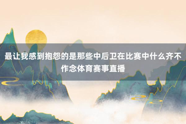 最让我感到抱怨的是那些中后卫在比赛中什么齐不作念体育赛事直播