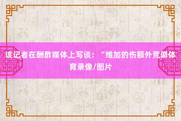 该记者在酬酢媒体上写谈：“维加的伤额外荒僻体育录像/图片
