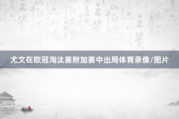 尤文在欧冠淘汰赛附加赛中出局体育录像/图片