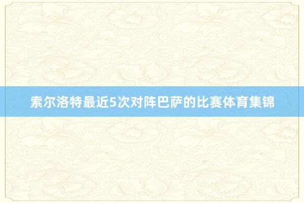 索尔洛特最近5次对阵巴萨的比赛体育集锦